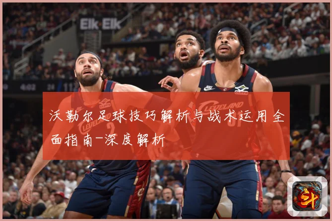沃勒尔足球技巧解析与战术运用全面指南-深度解析