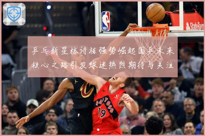 乒乓新星林诗栋强势崛起国乒未来核心之路引发球迷热烈期待与关注赛场解读-深度解析