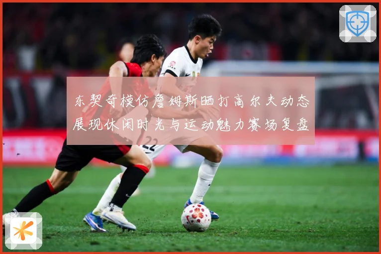 东契奇模仿詹姆斯晒打高尔夫动态展现休闲时光与运动魅力赛场复盘-深度解析