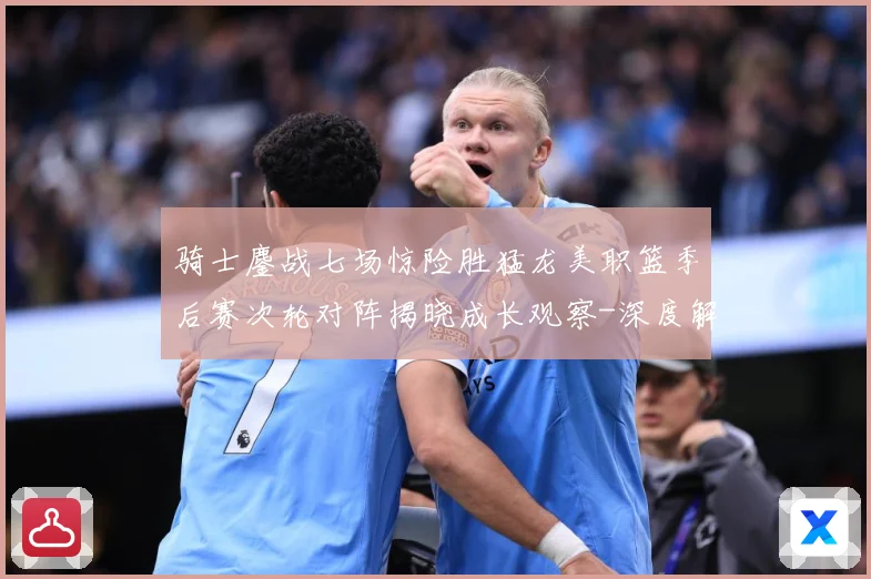 骑士鏖战七场惊险胜猛龙美职篮季后赛次轮对阵揭晓成长观察-深度解析