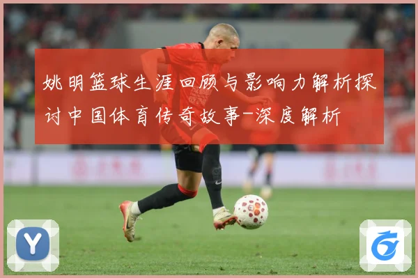 姚明篮球生涯回顾与影响力解析探讨中国体育传奇故事-深度解析