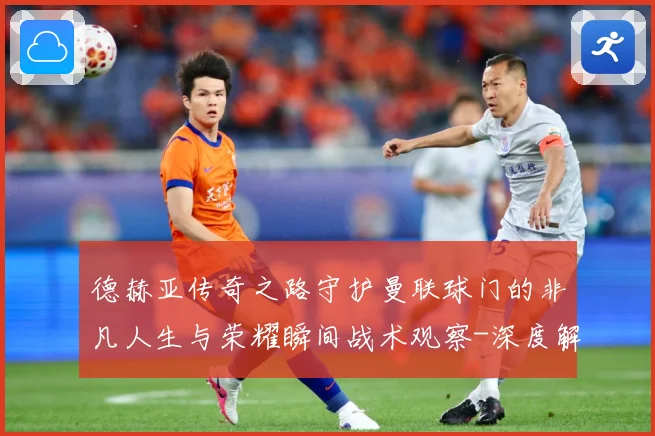德赫亚传奇之路守护曼联球门的非凡人生与荣耀瞬间战术观察-深度解析