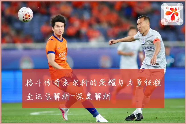 格斗传奇米尔科的荣耀与力量征程全记录解析-深度解析