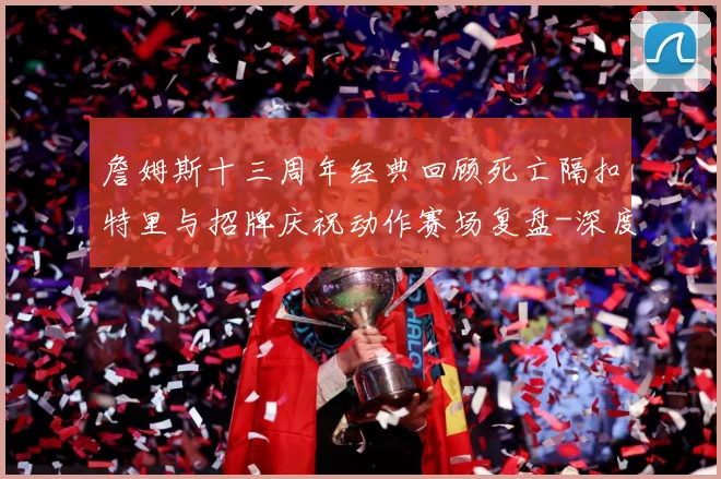 詹姆斯十三周年经典回顾死亡隔扣特里与招牌庆祝动作赛场复盘-深度解析