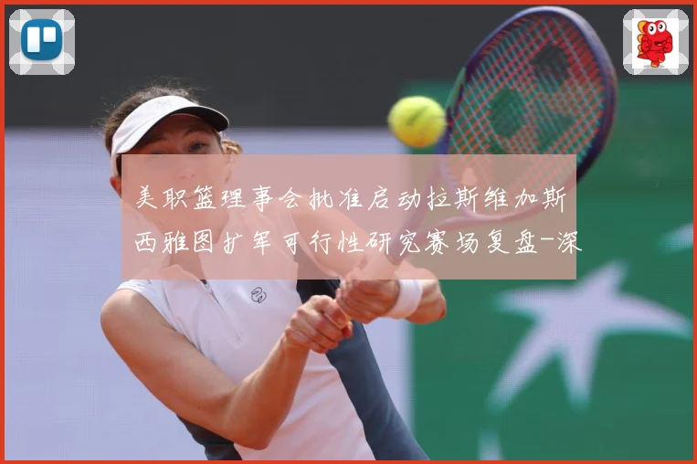 美职篮理事会批准启动拉斯维加斯西雅图扩军可行性研究赛场复盘-深度解析