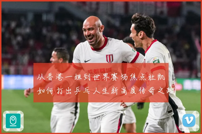 从香港一姐到世界赛场焦点杜凯琹如何打出乒乓人生新高度传奇之路战术观察-深度解析