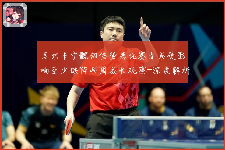 马尔卡宁髋部伤势恶化赛季或受影响至少缺阵两周成长观察-深度解析