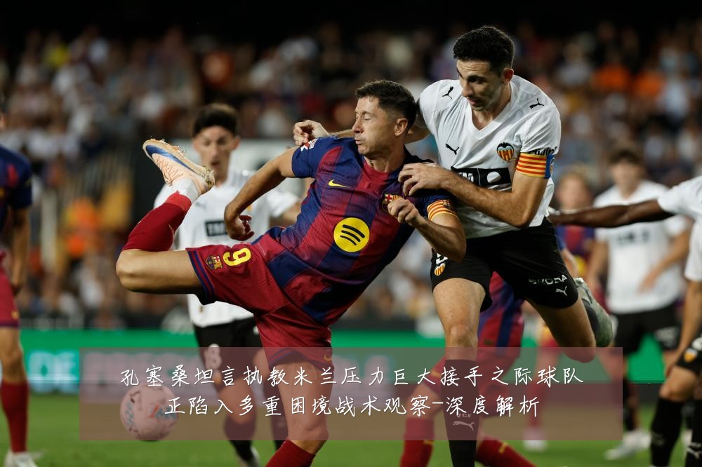 孔塞桑坦言执教米兰压力巨大接手之际球队正陷入多重困境战术观察-深度解析
