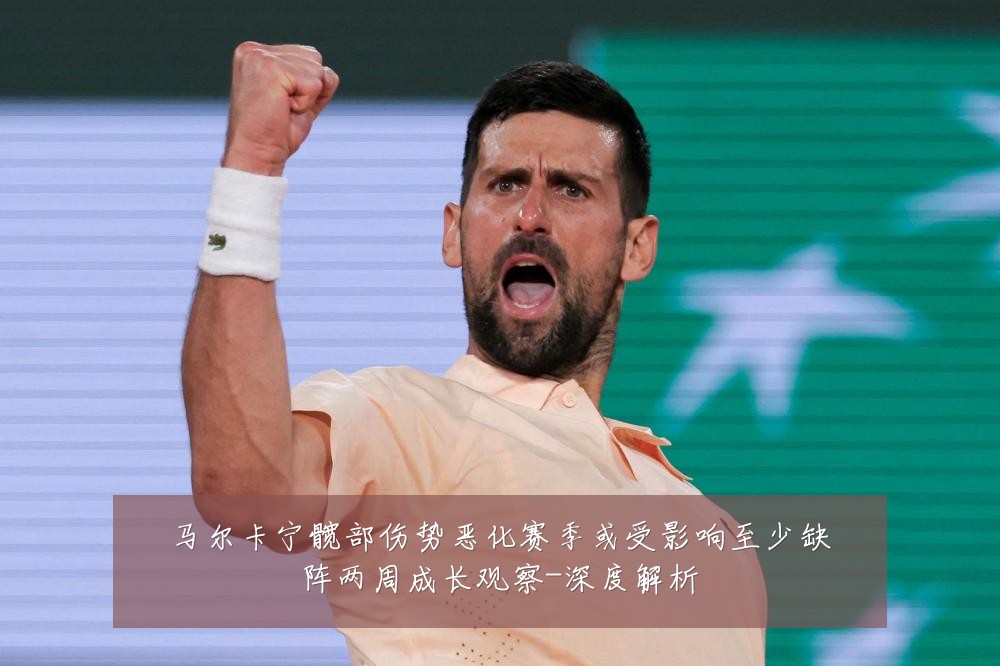 马尔卡宁髋部伤势恶化赛季或受影响至少缺阵两周成长观察-深度解析