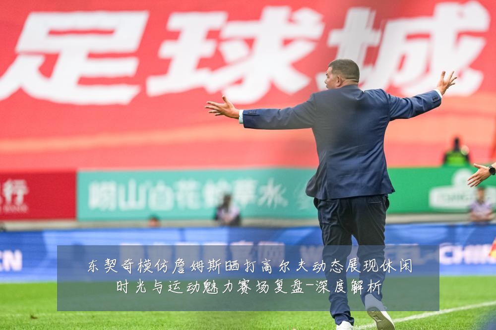 东契奇模仿詹姆斯晒打高尔夫动态展现休闲时光与运动魅力赛场复盘-深度解析