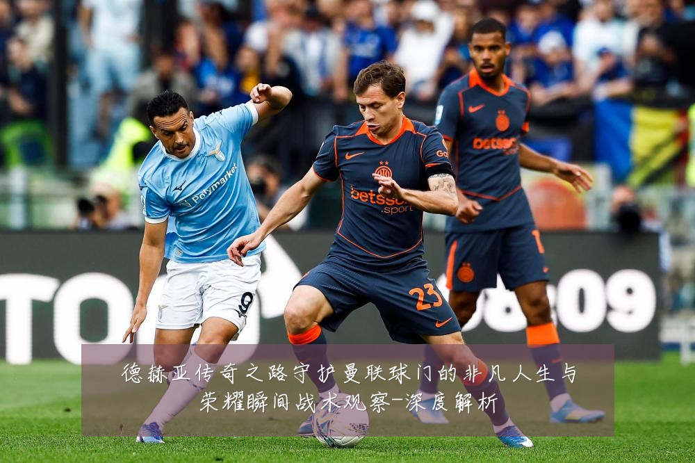 德赫亚传奇之路守护曼联球门的非凡人生与荣耀瞬间战术观察-深度解析
